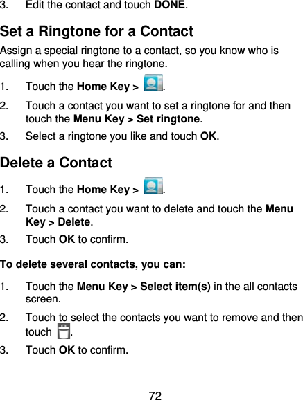  72 3.  Edit the contact and touch DONE. Set a Ringtone for a Contact Assign a special ringtone to a contact, so you know who is calling when you hear the ringtone. 1. Touch the Home Key &gt;  . 2.  Touch a contact you want to set a ringtone for and then touch the Menu Key &gt; Set ringtone. 3.  Select a ringtone you like and touch OK. Delete a Contact 1. Touch the Home Key &gt;  . 2.  Touch a contact you want to delete and touch the Menu Key &gt; Delete. 3. Touch OK to confirm. To delete several contacts, you can: 1. Touch the Menu Key &gt; Select item(s) in the all contacts screen. 2.  Touch to select the contacts you want to remove and then touch  . 3. Touch OK to confirm. 