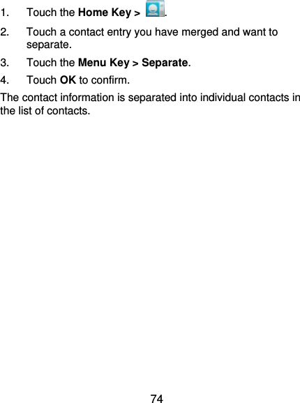  74 1. Touch the Home Key &gt;  . 2.  Touch a contact entry you have merged and want to separate. 3. Touch the Menu Key &gt; Separate.  4. Touch OK to confirm. The contact information is separated into individual contacts in the list of contacts.           
