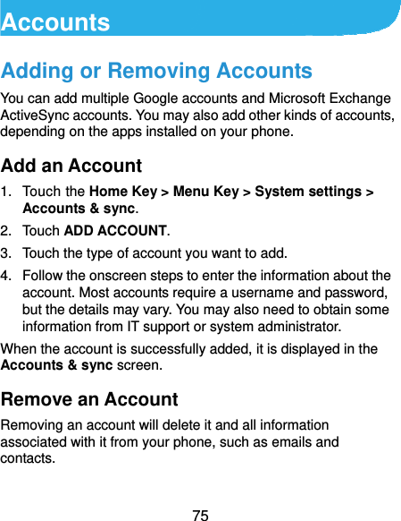  75 Accounts Adding or Removing Accounts You can add multiple Google accounts and Microsoft Exchange ActiveSync accounts. You may also add other kinds of accounts, depending on the apps installed on your phone. Add an Account 1. Touch the Home Key &gt; Menu Key &gt; System settings &gt; Accounts &amp; sync. 2. Touch ADD ACCOUNT. 3.  Touch the type of account you want to add. 4.  Follow the onscreen steps to enter the information about the account. Most accounts require a username and password, but the details may vary. You may also need to obtain some information from IT support or system administrator. When the account is successfully added, it is displayed in the Accounts &amp; sync screen. Remove an Account Removing an account will delete it and all information associated with it from your phone, such as emails and contacts.  