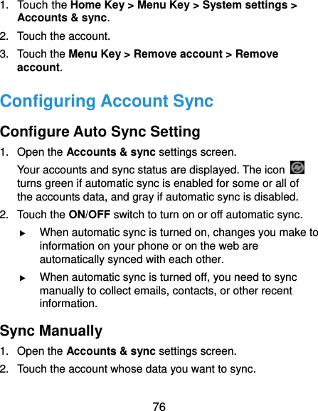  76 1. Touch the Home Key &gt; Menu Key &gt; System settings &gt; Accounts &amp; sync. 2. Touch the account. 3. Touch the Menu Key &gt; Remove account &gt; Remove account. Configuring Account Sync Configure Auto Sync Setting 1. Open the Accounts &amp; sync settings screen. Your accounts and sync status are displayed. The icon   turns green if automatic sync is enabled for some or all of the accounts data, and gray if automatic sync is disabled. 2. Touch the ON/OFF switch to turn on or off automatic sync.    When automatic sync is turned on, changes you make to information on your phone or on the web are automatically synced with each other.  When automatic sync is turned off, you need to sync manually to collect emails, contacts, or other recent information. Sync Manually 1. Open the Accounts &amp; sync settings screen. 2.  Touch the account whose data you want to sync. 