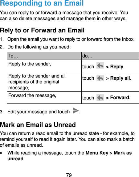  79 Responding to an Email You can reply to or forward a message that you receive. You can also delete messages and manage them in other ways. Rely to or Forward an Email 1.  Open the email you want to reply to or forward from the Inbox. 2.  Do the following as you need: To…  do… Reply to the sender,  touch   &gt; Reply. Reply to the sender and all recipients of the original message, touch    &gt; Reply all. Forward the message,  touch   &gt; Forward. 3.  Edit your message and touch  . Mark an Email as Unread You can return a read email to the unread state - for example, to remind yourself to read it again later. You can also mark a batch of emails as unread.  While reading a message, touch the Menu Key &gt; Mark as unread. 