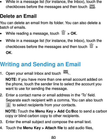  80  While in a message list (for instance, the Inbox), touch the checkboxes before the messages and then touch  . Delete an Email You can delete an email from its folder. You can also delete a batch of emails.  While reading a message, touch   &gt; OK.  While in a message list (for instance, the Inbox), touch the checkboxes before the messages and then touch   &gt; OK. Writing and Sending an Email 1.  Open your email Inbox and touch  . NOTE: If you have more than one email account added on the phone, touch the sender line to select the account you want to use for sending the message. 2.  Enter a contact name or email address in the ‘To’ field. Separate each recipient with a comma. You can also touch   to select recipients from your contacts. NOTE: Touch the Menu Key &gt; Add Cc/Bcc to send a carbon copy or blind carbon copy to other recipients. 3.  Enter the email subject and compose the email text. 4. Touch the Menu Key &gt; Attach file to add audio files, 