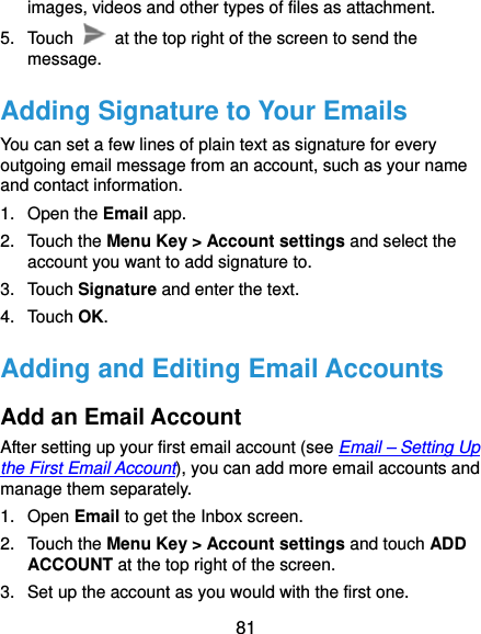  81 images, videos and other types of files as attachment. 5. Touch    at the top right of the screen to send the message. Adding Signature to Your Emails You can set a few lines of plain text as signature for every outgoing email message from an account, such as your name and contact information.   1. Open the Email app. 2. Touch the Menu Key &gt; Account settings and select the account you want to add signature to. 3. Touch Signature and enter the text. 4. Touch OK. Adding and Editing Email Accounts Add an Email Account After setting up your first email account (see Email – Setting Up the First Email Account), you can add more email accounts and manage them separately. 1. Open Email to get the Inbox screen. 2. Touch the Menu Key &gt; Account settings and touch ADD ACCOUNT at the top right of the screen. 3.  Set up the account as you would with the first one. 