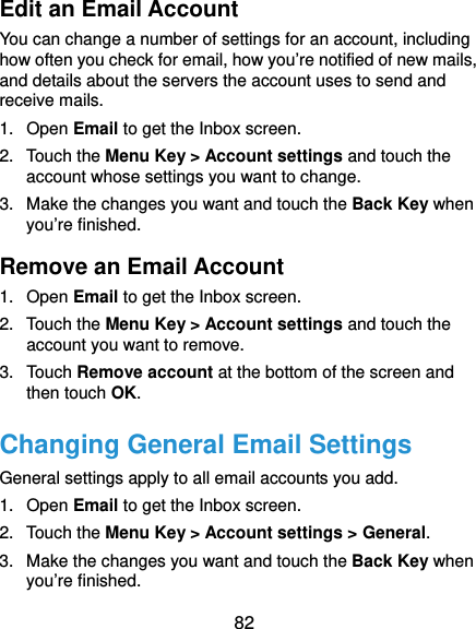  82 Edit an Email Account You can change a number of settings for an account, including how often you check for email, how you’re notified of new mails, and details about the servers the account uses to send and receive mails. 1. Open Email to get the Inbox screen. 2. Touch the Menu Key &gt; Account settings and touch the account whose settings you want to change. 3.  Make the changes you want and touch the Back Key when you’re finished. Remove an Email Account 1. Open Email to get the Inbox screen. 2. Touch the Menu Key &gt; Account settings and touch the account you want to remove. 3. Touch Remove account at the bottom of the screen and then touch OK. Changing General Email Settings General settings apply to all email accounts you add. 1. Open Email to get the Inbox screen. 2. Touch the Menu Key &gt; Account settings &gt; General. 3.  Make the changes you want and touch the Back Key when you’re finished. 