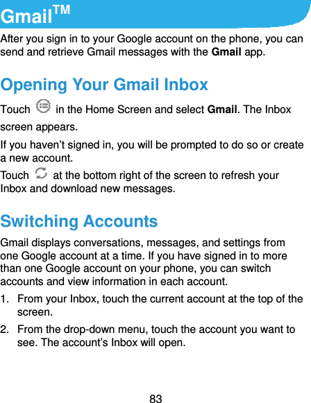  83 GmailTM After you sign in to your Google account on the phone, you can send and retrieve Gmail messages with the Gmail app.   Opening Your Gmail Inbox Touch    in the Home Screen and select Gmail. The Inbox screen appears. If you haven’t signed in, you will be prompted to do so or create a new account. Touch    at the bottom right of the screen to refresh your Inbox and download new messages. Switching Accounts Gmail displays conversations, messages, and settings from one Google account at a time. If you have signed in to more than one Google account on your phone, you can switch accounts and view information in each account. 1.  From your Inbox, touch the current account at the top of the screen. 2.  From the drop-down menu, touch the account you want to see. The account’s Inbox will open. 