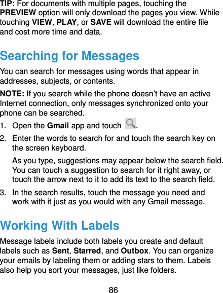 86 TIP: For documents with multiple pages, touching the PREVIEW option will only download the pages you view. While touching VIEW, PLAY, or SAVE will download the entire file and cost more time and data. Searching for Messages You can search for messages using words that appear in addresses, subjects, or contents. NOTE: If you search while the phone doesn’t have an active Internet connection, only messages synchronized onto your phone can be searched. 1. Open the Gmail app and touch  . 2.  Enter the words to search for and touch the search key on the screen keyboard. As you type, suggestions may appear below the search field. You can touch a suggestion to search for it right away, or touch the arrow next to it to add its text to the search field. 3.  In the search results, touch the message you need and work with it just as you would with any Gmail message. Working With Labels Message labels include both labels you create and default labels such as Sent, Starred, and Outbox. You can organize your emails by labeling them or adding stars to them. Labels also help you sort your messages, just like folders. 