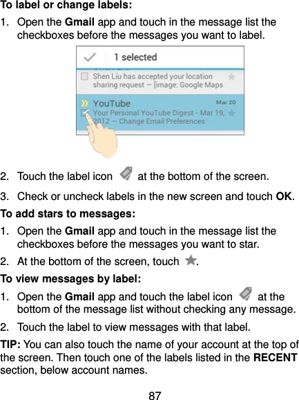  87 To label or change labels: 1. Open the Gmail app and touch in the message list the checkboxes before the messages you want to label.  2.  Touch the label icon    at the bottom of the screen. 3.  Check or uncheck labels in the new screen and touch OK. To add stars to messages: 1. Open the Gmail app and touch in the message list the checkboxes before the messages you want to star. 2.  At the bottom of the screen, touch  . To view messages by label: 1. Open the Gmail app and touch the label icon   at the bottom of the message list without checking any message. 2.  Touch the label to view messages with that label. TIP: You can also touch the name of your account at the top of the screen. Then touch one of the labels listed in the RECENT section, below account names. 