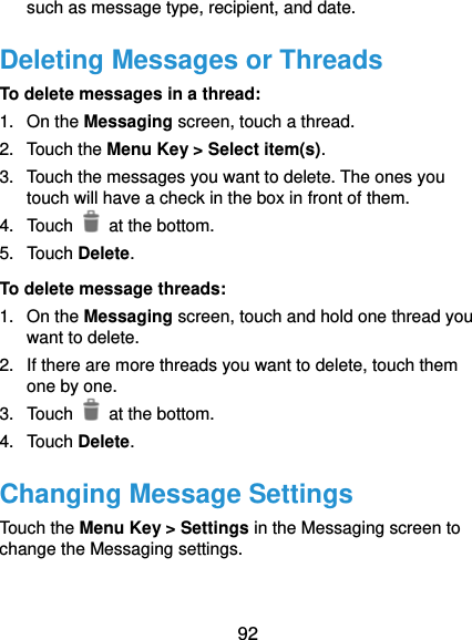  92 such as message type, recipient, and date. Deleting Messages or Threads To delete messages in a thread: 1. On the Messaging screen, touch a thread. 2. Touch the Menu Key &gt; Select item(s). 3.  Touch the messages you want to delete. The ones you touch will have a check in the box in front of them. 4. Touch   at the bottom. 5. Touch Delete. To delete message threads: 1. On the Messaging screen, touch and hold one thread you want to delete. 2.  If there are more threads you want to delete, touch them one by one. 3. Touch   at the bottom. 4. Touch Delete. Changing Message Settings Touch the Menu Key &gt; Settings in the Messaging screen to change the Messaging settings.  