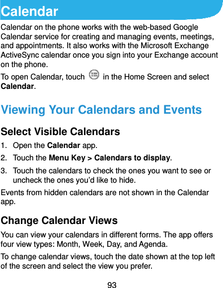  93 Calendar Calendar on the phone works with the web-based Google Calendar service for creating and managing events, meetings, and appointments. It also works with the Microsoft Exchange ActiveSync calendar once you sign into your Exchange account on the phone. To open Calendar, touch    in the Home Screen and select Calendar.  Viewing Your Calendars and Events Select Visible Calendars 1. Open the Calendar app. 2. Touch the Menu Key &gt; Calendars to display. 3.  Touch the calendars to check the ones you want to see or uncheck the ones you’d like to hide. Events from hidden calendars are not shown in the Calendar app. Change Calendar Views You can view your calendars in different forms. The app offers four view types: Month, Week, Day, and Agenda. To change calendar views, touch the date shown at the top left of the screen and select the view you prefer. 