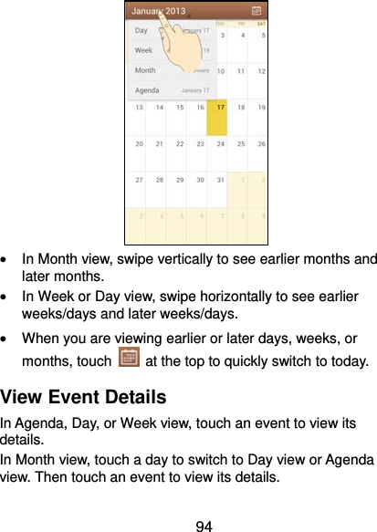  94         In Month view, swipe vertically to see earlier months and later months.  In Week or Day view, swipe horizontally to see earlier weeks/days and later weeks/days.  When you are viewing earlier or later days, weeks, or months, touch    at the top to quickly switch to today. View Event Details In Agenda, Day, or Week view, touch an event to view its details. In Month view, touch a day to switch to Day view or Agenda view. Then touch an event to view its details. 