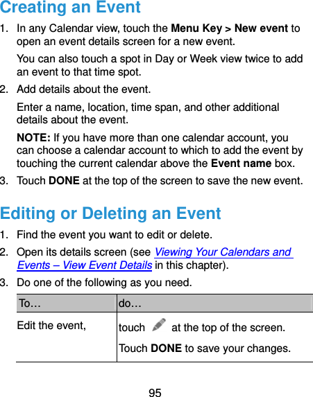  95 Creating an Event 1.  In any Calendar view, touch the Menu Key &gt; New event to open an event details screen for a new event. You can also touch a spot in Day or Week view twice to add an event to that time spot. 2.  Add details about the event. Enter a name, location, time span, and other additional details about the event.   NOTE: If you have more than one calendar account, you can choose a calendar account to which to add the event by touching the current calendar above the Event name box. 3. Touch DONE at the top of the screen to save the new event. Editing or Deleting an Event 1.  Find the event you want to edit or delete. 2.  Open its details screen (see Viewing Your Calendars and Events – View Event Details in this chapter). 3.  Do one of the following as you need. To…  do… Edit the event,  touch    at the top of the screen. Touch DONE to save your changes. 