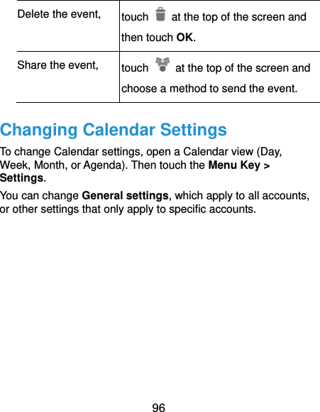  96 Delete the event,  touch    at the top of the screen and then touch OK. Share the event,  touch    at the top of the screen and choose a method to send the event. Changing Calendar Settings To change Calendar settings, open a Calendar view (Day, Week, Month, or Agenda). Then touch the Menu Key &gt; Settings. You can change General settings, which apply to all accounts, or other settings that only apply to specific accounts.        