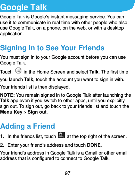  97 Google Talk Google Talk is Google’s instant messaging service. You can use it to communicate in real time with other people who also use Google Talk, on a phone, on the web, or with a desktop application. Signing In to See Your Friends You must sign in to your Google account before you can use Google Talk.   Touch    in the Home Screen and select Talk. The first time you launch Talk, touch the account you want to sign in with. Your friends list is then displayed.   NOTE: You remain signed in to Google Talk after launching the Talk app even if you switch to other apps, until you explicitly sign out. To sign out, go back to your friends list and touch the Menu Key &gt; Sign out. Adding a Friend 1.  In the friends list, touch    at the top right of the screen.   2.  Enter your friend’s address and touch DONE. Your friend’s address in Google Talk is a Gmail or other email address that is configured to connect to Google Talk. 