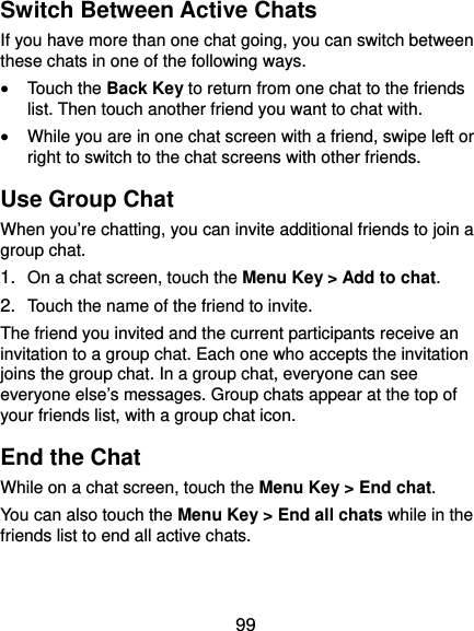  99 Switch Between Active Chats If you have more than one chat going, you can switch between these chats in one of the following ways.  Touch the Back Key to return from one chat to the friends list. Then touch another friend you want to chat with.  While you are in one chat screen with a friend, swipe left or right to switch to the chat screens with other friends. Use Group Chat When you’re chatting, you can invite additional friends to join a group chat. 1.  On a chat screen, touch the Menu Key &gt; Add to chat. 2.  Touch the name of the friend to invite. The friend you invited and the current participants receive an invitation to a group chat. Each one who accepts the invitation joins the group chat. In a group chat, everyone can see everyone else’s messages. Group chats appear at the top of your friends list, with a group chat icon. End the Chat While on a chat screen, touch the Menu Key &gt; End chat. You can also touch the Menu Key &gt; End all chats while in the friends list to end all active chats. 