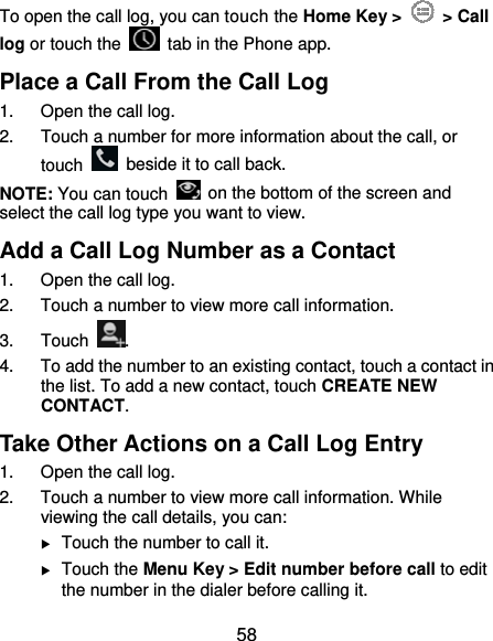  58 To open the call log, you can touch the Home Key &gt;   &gt; Call log or touch the    tab in the Phone app. Place a Call From the Call Log 1.  Open the call log. 2.  Touch a number for more information about the call, or touch    beside it to call back. NOTE: You can touch    on the bottom of the screen and select the call log type you want to view. Add a Call Log Number as a Contact 1.  Open the call log. 2.  Touch a number to view more call information. 3. Touch  . 4.  To add the number to an existing contact, touch a contact in the list. To add a new contact, touch CREATE NEW CONTACT. Take Other Actions on a Call Log Entry 1.  Open the call log. 2.  Touch a number to view more call information. While viewing the call details, you can:  Touch the number to call it.  Touch the Menu Key &gt; Edit number before call to edit the number in the dialer before calling it. 