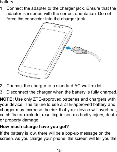 15 battery. 1.  Connect the adapter to the charger jack. Ensure that the adapter is inserted with the correct orientation. Do not force the connector into the charger jack.          2.  Connect the charger to a standard AC wall outlet. 3.  Disconnect the charger when the battery is fully charged. NOTE: Use only ZTE-approved batteries and chargers with your device. The failure to use a ZTE-approved battery and charger may increase the risk that your device will overheat, catch fire or explode, resulting in serious bodily injury, death or property damage. How much charge have you got?   If the battery is low, there will be a pop-up message on the screen. As you charge your phone, the screen will tell you the 