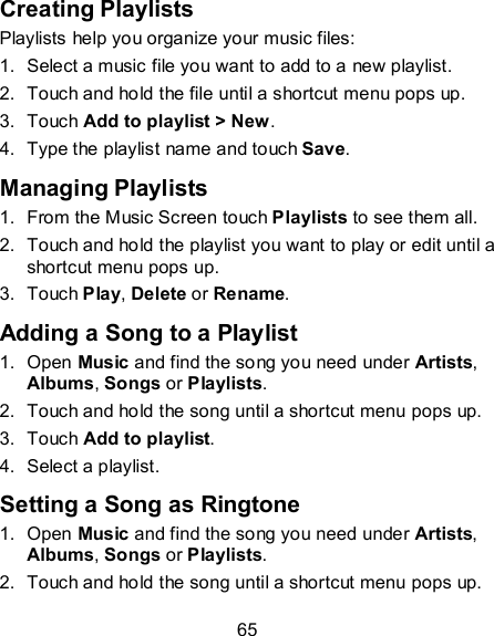 65 Creating Playlists Playlists help you organize your music files: 1.  Select a music file you want to add to a new playlist. 2.  Touch and hold the file until a shortcut menu pops up. 3.  Touch Add to playlist &gt; New. 4.  Type the playlist name and touch Save.   Managing Playlists 1.  From the Music Screen touch Playlists to see them all. 2.  Touch and hold the playlist you want to play or edit until a shortcut menu pops up. 3.  Touch Play, Delete or Rename. Adding a Song to a Playlist 1.  Open Music and find the song you need under Artists, Albums, Songs or Playlists. 2.  Touch and hold the song until a shortcut menu pops up. 3.  Touch Add to playlist. 4.  Select a playlist. Setting a Song as Ringtone 1.  Open Music and find the song you need under Artists, Albums, Songs or Playlists. 2.  Touch and hold the song until a shortcut menu pops up. 