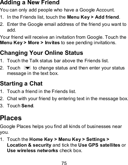 75 Adding a New Friend You can only add people who have a Google Account.   1.  In the Friends list, touch the Menu Key &gt; Add friend. 2.  Enter the Google email address of the friend you want to add. Your friend will receive an invitation from Google. Touch the Menu Key &gt; More &gt; Invites to see pending invitations. Changing Your Online Status 1.  Touch the Talk status bar above the Friends list. 2.  Touch    to change status and then enter your status message in the text box. Starting a Chat 1.  Touch a friend in the Friends list. 2.  Chat with your friend by entering text in the message box. 3.  Touch Send. Places Google Places helps you find all kinds of businesses near you. 1.  Touch the Home Key &gt; Menu Key &gt; Settings &gt; Location &amp; security and tick the Use GPS satellites or Use wireless networks check box. 