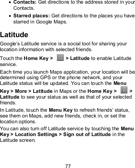 77   Contacts: Get directions to the address stored in your Contacts.  Starred places: Get directions to the places you have starred in Google Maps. Latitude Google’s Latitude service is a social tool for sharing your location information with selected friends.   Touch the Home Key &gt;    &gt; Latitude to enable Latitude service. Each time you launch Maps application, your location will be determined using GPS or the phone network, and your Latitude status will be updated. You can touch the Menu Key &gt; More &gt; Latitude in Maps or the Home Key &gt;    &gt; Latitude to see your status as well as that of your selected friends. In Latitude, touch the Menu Key to refresh friends’ status, see them on Maps, add new friends, check in, or set the location options. You can also turn off Latitude service by touching the Menu Key &gt; Location Settings &gt; Sign out of Latitude in the Latitude screen.   