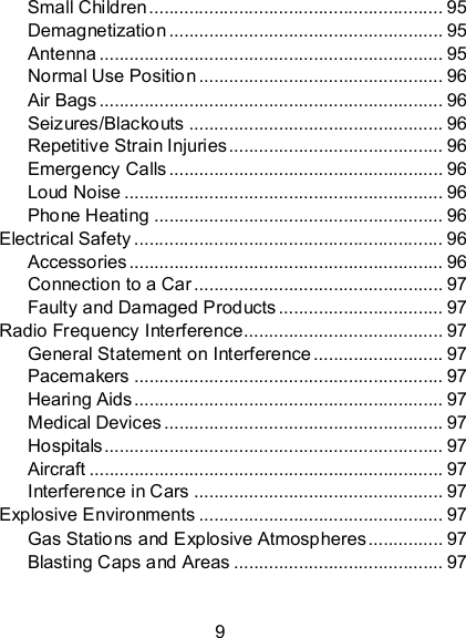 9 Small Children ........................................................... 95 Demagnetization ....................................................... 95 Antenna ..................................................................... 95 Normal Use Position ................................................. 96 Air Bags ..................................................................... 96 Seizures/Blackouts ................................................... 96 Repetitive Strain Injuries ........................................... 96 Emergency Calls ....................................................... 96 Loud Noise ................................................................ 96 Phone Heating .......................................................... 96 Electrical Safety .............................................................. 96 Accessories ............................................................... 96 Connection to a Car .................................................. 97 Faulty and Damaged Products ................................. 97 Radio Frequency Interference........................................ 97 General Statement on Interference .......................... 97 Pacemakers .............................................................. 97 Hearing Aids .............................................................. 97 Medical Devices ........................................................ 97 Hospitals .................................................................... 97 Aircraft ....................................................................... 97 Interference in Cars .................................................. 97 Explosive Environments ................................................. 97 Gas Stations and Explosive Atmospheres ............... 97 Blasting Caps and Areas .......................................... 97  