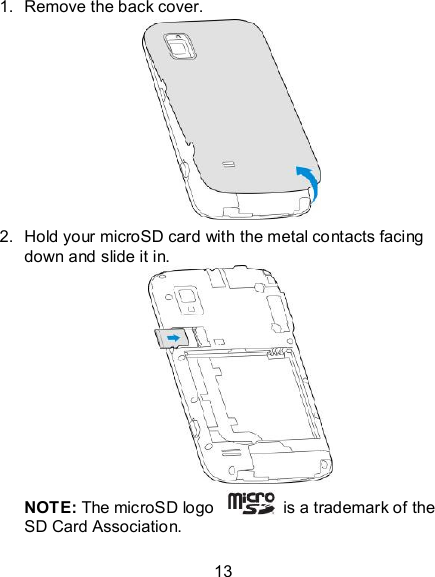 13 1.  Remove the back cover.       2.  Hold your microSD card with the metal contacts facing down and slide it in.        NOTE: The microSD logo    is a trademark of the SD Card Association. 