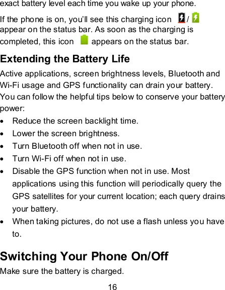 16 exact battery level each time you wake up your phone. If the phone is on, you’ll see this charging icon  /  appear on the status bar. As soon as the charging is completed, this icon    appears on the status bar. Extending the Battery Life Active applications, screen brightness levels, Bluetooth and Wi-Fi usage and GPS functionality can drain your battery. You can follow the helpful tips below to conserve your battery power:   Reduce the screen backlight time.   Lower the screen brightness.   Turn Bluetooth off when not in use.   Turn Wi-Fi off when not in use.   Disable the GPS function when not in use. Most applications using this function will periodically query the GPS satellites for your current location; each query drains your battery.   When taking pictures, do not use a flash unless you have to. Switching Your Phone On/Off   Make sure the battery is charged.   