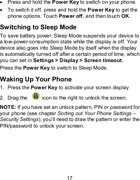 17   Press and hold the Power Key to switch on your phone.   To switch it off, press and hold the Power Key to get the phone options. Touch Power off, and then touch OK. Switching to Sleep Mode To save battery power, Sleep Mode suspends your device to a low-power-consumption state while the display is off. Your device also goes into Sleep Mode by itself when the display is automatically turned off after a certain period of time, which you can set in Settings &gt; Display &gt; Screen timeout.   Press the Power Key to switch to Sleep Mode. Waking Up Your Phone 1.  Press the Power Key to activate your screen display. 2.  Drag the   icon to the right to unlock the screen. NOTE: If you have set an unlock pattern, PIN or password for your phone (see chapter Sorting out Your Phone Settings – Security Settings), you’ll need to draw the pattern or enter the PIN/password to unlock your screen.  