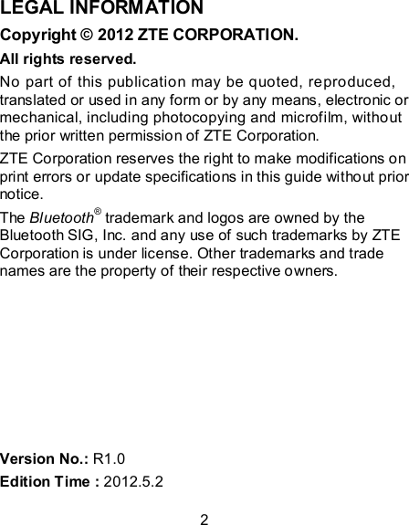 2 LEGAL INFORMATION Copyright © 2012 ZTE CORPORATION. All rights reserved. No part of this publication may be quoted, reproduced, translated or used in any form or by any means, electronic or mechanical, including photocopying and microfilm, without the prior written permission of ZTE Corporation. ZTE Corporation reserves the right to make modifications on print errors or update specifications in this guide without prior notice. The Bluetooth® trademark and logos are owned by the Bluetooth SIG, Inc. and any use of such trademarks by ZTE Corporation is under license. Other trademarks and trade names are the property of their respective owners.        Version No.: R1.0 Edition Time : 2012.5.2 