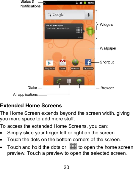 20               Extended Home Screens The Home Screen extends beyond the screen width, giving you more space to add more stuff.   To access the extended Home Screens, you can:   Simply slide your finger left or right on the screen.   Touch the dots on the bottom corners of the screen.   Touch and hold the dots or    to open the home screen preview. Touch a preview to open the selected screen. Status &amp; Notifications Dialer All applications Browser Wallpaper Shortcut Widgets 