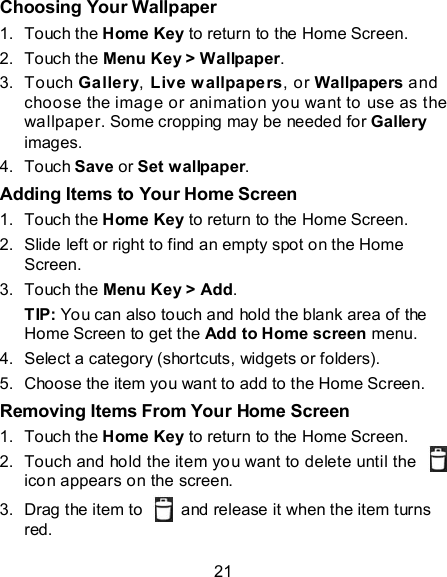 21 Choosing Your Wallpaper 1.  Touch the Home Key to return to the Home Screen. 2.  Touch the Menu Key &gt; Wallpaper. 3.  Touch Gallery, Live w allpapers, or Wallpapers and choose the image or animation you want to use as the wallpaper. Some cropping may be needed for Gallery images. 4.  Touch Save or Set wallpaper. Adding Items to Your Home Screen 1.  Touch the Home Key to return to the Home Screen. 2.  Slide left or right to find an empty spot on the Home Screen. 3.  Touch the Menu Key &gt; Add. TIP: You can also touch and hold the blank area of the Home Screen to get the Add to Home screen menu. 4.  Select a category (shortcuts, widgets or folders). 5.  Choose the item you want to add to the Home Screen. Removing Items From Your Home Screen 1.  Touch the Home Key to return to the Home Screen. 2.  Touch and hold the item you want to delete until the   icon appears on the screen. 3.  Drag the item to    and release it when the item turns red. 
