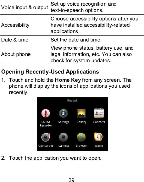 29 Voice input &amp; output Set up voice recognition and text-to-speech options. Accessibility Choose accessibility options after you have installed accessibility-related applications. Date &amp; time  Set the date and time.   About phone View phone status, battery use, and legal information, etc. You can also check for system updates.  Opening Recently-Used Applications 1.  Touch and hold the Home Key from any screen. The phone will display the icons of applications you used recently.  2.  Touch the application you want to open. 