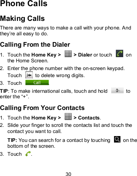 30 Phone Calls Making Calls There are many ways to make a call with your phone. And they’re all easy to do. Calling From the Dialer 1.  Touch the Home Key &gt;    &gt; Dialer or touch    on the Home Screen. 2.  Enter the phone number with the on-screen keypad. Touch    to delete wrong digits. 3.  Touch  . TIP: To make international calls, touch and hold    to enter the “+”. Calling From Your Contacts 1.  Touch the Home Key &gt;    &gt; Contacts. 2.  Slide your finger to scroll the contacts list and touch the contact you want to call. TIP: You can search for a contact by touching    on the bottom of the screen. 3.  Touch  . 
