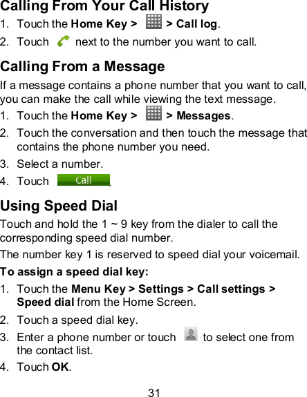 31 Calling From Your Call History 1.  Touch the Home Key &gt;    &gt; Call log. 2.  Touch    next to the number you want to call. Calling From a Message If a message contains a phone number that you want to call, you can make the call while viewing the text message. 1.  Touch the Home Key &gt;    &gt; Messages. 2.  Touch the conversation and then touch the message that contains the phone number you need. 3.  Select a number.   4.  Touch  . Using Speed Dial Touch and hold the 1 ~ 9 key from the dialer to call the corresponding speed dial number. The number key 1 is reserved to speed dial your voicemail. To assign a speed dial key: 1.  Touch the Menu Key &gt; Settings &gt; Call settings &gt; Speed dial from the Home Screen. 2.  Touch a speed dial key. 3.  Enter a phone number or touch    to select one from the contact list. 4.  Touch OK. 