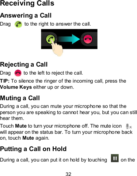 32 Receiving Calls Answering a Call Drag    to the right to answer the call.  Rejecting a Call Drag    to the left to reject the call. TIP: To silence the ringer of the incoming call, press the Volume Keys either up or down. Muting a Call During a call, you can mute your microphone so that the person you are speaking to cannot hear you, but you can still hear them. Touch Mute to turn your microphone off. The mute icon   will appear on the status bar. To turn your microphone back on, touch Mute again. Putting a Call on Hold During a call, you can put it on hold by touching    on the 