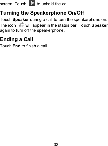 33 screen. Touch    to unhold the call. Turning the Speakerphone On/Off Touch Speaker during a call to turn the speakerphone on. The icon    will appear in the status bar. Touch Speaker again to turn off the speakerphone.   Ending a Call Touch End to finish a call. 