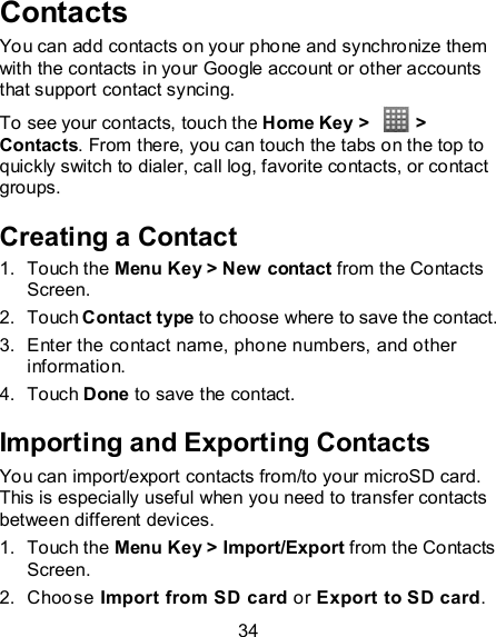 34 Contacts You can add contacts on your phone and synchronize them with the contacts in your Google account or other accounts that support contact syncing. To see your contacts, touch the Home Key &gt;    &gt; Contacts. From there, you can touch the tabs on the top to quickly switch to dialer, call log, favorite contacts, or contact groups. Creating a Contact 1.  Touch the Menu Key &gt; New contact from the Contacts Screen. 2.  Touch Contact type to choose where to save the contact. 3.  Enter the contact name, phone numbers, and other information.   4.  Touch Done to save the contact. Importing and Exporting Contacts You can import/export contacts from/to your microSD card. This is especially useful when you need to transfer contacts between different devices. 1.  Touch the Menu Key &gt; Import/Export from the Contacts Screen. 2.  Choose Import from SD card or Export to SD card. 