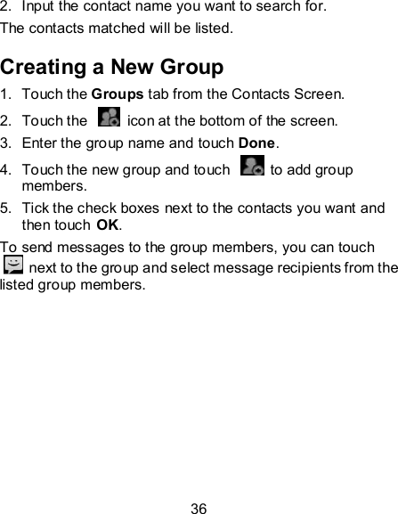 36 2.  Input the contact name you want to search for. The contacts matched will be listed. Creating a New Group 1.  Touch the Groups tab from the Contacts Screen. 2.  Touch the    icon at the bottom of the screen. 3.  Enter the group name and touch Done. 4.  Touch the new group and touch    to add group members. 5.  Tick the check boxes next to the contacts you want and then touch OK. To send messages to the group members, you can touch   next to the group and select message recipients from the listed group members. 