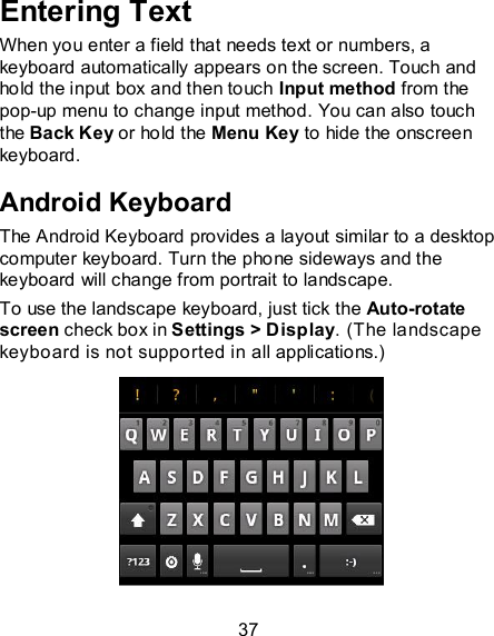 37 Entering Text When you enter a field that needs text or numbers, a keyboard automatically appears on the screen. Touch and hold the input box and then touch Input method from the pop-up menu to change input method. You can also touch the Back Key or hold the Menu Key to hide the onscreen keyboard. Android Keyboard The Android Keyboard provides a layout similar to a desktop computer keyboard. Turn the phone sideways and the keyboard will change from portrait to landscape.   To use the landscape keyboard, just tick the Auto-rotate screen check box in Settings &gt; Display. (The landscape keyboard is not supported in all applications.)  