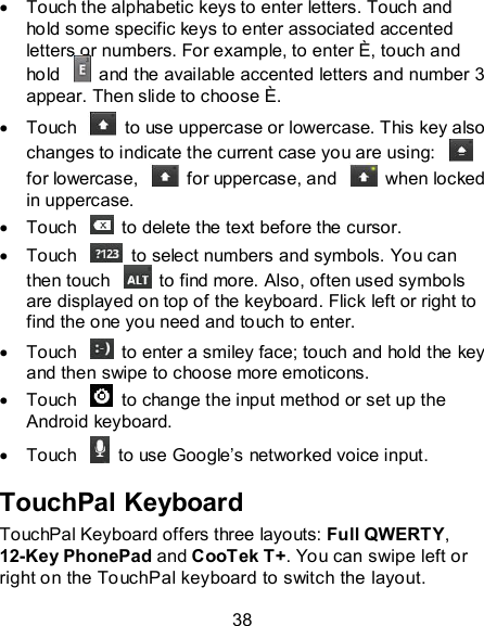 38   Touch the alphabetic keys to enter letters. Touch and hold some specific keys to enter associated accented letters or numbers. For example, to enter È, touch and hold    and the available accented letters and number 3 appear. Then slide to choose È.   Touch    to use uppercase or lowercase. This key also changes to indicate the current case you are using:   for lowercase,    for uppercase, and    when locked in uppercase.   Touch    to delete the text before the cursor.   Touch    to select numbers and symbols. You can then touch    to find more. Also, often used symbols are displayed on top of the keyboard. Flick left or right to find the one you need and touch to enter.   Touch    to enter a smiley face; touch and hold the key and then swipe to choose more emoticons.   Touch    to change the input method or set up the Android keyboard.   Touch    to use Google’s networked voice input. TouchPal Keyboard TouchPal Keyboard offers three layouts: Full QWERTY, 12-Key PhonePad and CooTek T+. You can swipe left or right on the TouchPal keyboard to switch the layout.   
