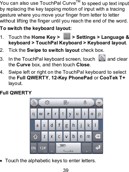 39 You can also use TouchPal CurveTM to speed up text input by replacing the key tapping motion of input with a tracing gesture where you move your finger from letter to letter without lifting the finger until you reach the end of the word. To switch the keyboard layout: 1.  Touch the Home Key &gt;    &gt; Settings &gt; Language &amp; keyboard &gt; TouchPal Keyboard &gt; Keyboard layout. 2.  Tick the Swipe to switch layout check box. 3.  In the TouchPal keyboard screen, touch    and clear the Curve box, and then touch Close. 4.  Swipe left or right on the TouchPal keyboard to select the Full QWERTY, 12-Key PhonePad or CooTek T+ layout. Full QWERTY    Touch the alphabetic keys to enter letters. 