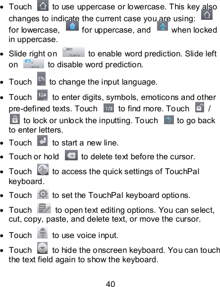 40   Touch    to use uppercase or lowercase. This key also changes to indicate the current case you are using:   for lowercase,    for uppercase, and    when locked in uppercase.   Slide right on    to enable word prediction. Slide left on    to disable word prediction.   Touch    to change the input language.   Touch    to enter digits, symbols, emoticons and other pre-defined texts. Touch    to find more. Touch    /   to lock or unlock the inputting. Touch    to go back to enter letters.   Touch    to start a new line.   Touch or hold    to delete text before the cursor.   Touch    to access the quick settings of TouchPal keyboard.   Touch    to set the TouchPal keyboard options.   Touch    to open text editing options. You can select, cut, copy, paste, and delete text, or move the cursor.   Touch    to use voice input.   Touch    to hide the onscreen keyboard. You can touch the text field again to show the keyboard. 