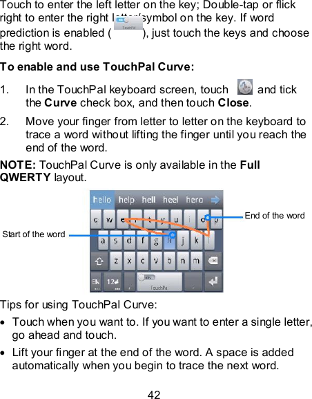 42 Touch to enter the left letter on the key; Double-tap or flick right to enter the right letter/symbol on the key. If word prediction is enabled ( ), just touch the keys and choose the right word. To enable and use TouchPal Curve: 1.  In the TouchPal keyboard screen, touch    and tick the Curve check box, and then touch Close. 2.  Move your finger from letter to letter on the keyboard to trace a word without lifting the finger until you reach the end of the word. NOTE: TouchPal Curve is only available in the Full QWERTY layout.  Tips for using TouchPal Curve:   Touch when you want to. If you want to enter a single letter, go ahead and touch.   Lift your finger at the end of the word. A space is added automatically when you begin to trace the next word. Start of the word End of the word 