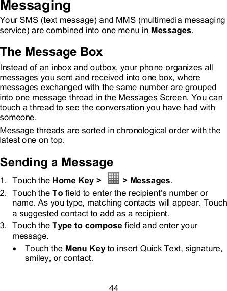 44 Messaging Your SMS (text message) and MMS (multimedia messaging service) are combined into one menu in Messages. The Message Box Instead of an inbox and outbox, your phone organizes all messages you sent and received into one box, where messages exchanged with the same number are grouped into one message thread in the Messages Screen. You can touch a thread to see the conversation you have had with someone. Message threads are sorted in chronological order with the latest one on top. Sending a Message 1.  Touch the Home Key &gt;    &gt; Messages. 2.  Touch the To field to enter the recipient’s number or name. As you type, matching contacts will appear. Touch a suggested contact to add as a recipient. 3.  Touch the Type to compose field and enter your message.   Touch the Menu Key to insert Quick Text, signature, smiley, or contact.  