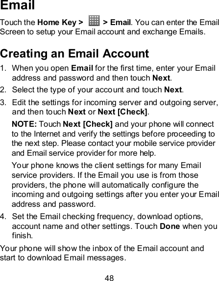 48 Email Touch the Home Key &gt;    &gt; Email. You can enter the Email Screen to setup your Email account and exchange Emails. Creating an Email Account 1.  When you open Email for the first time, enter your Email address and password and then touch Next. 2.  Select the type of your account and touch Next. 3.  Edit the settings for incoming server and outgoing server, and then touch Next or Next [Check]. NOTE: Touch Next [Check] and your phone will connect to the Internet and verify the settings before proceeding to the next step. Please contact your mobile service provider and Email service provider for more help. Your phone knows the client settings for many Email service providers. If the Email you use is from those providers, the phone will automatically configure the incoming and outgoing settings after you enter your Email address and password. 4.  Set the Email checking frequency, download options, account name and other settings. Touch Done when you finish. Your phone will show the inbox of the Email account and start to download Email messages. 