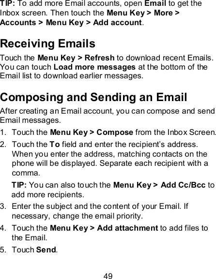 49 TIP: To add more Email accounts, open Email to get the Inbox screen. Then touch the Menu Key &gt; More &gt; Accounts &gt; Menu Key &gt; Add account. Receiving Emails Touch the Menu Key &gt; Refresh to download recent Emails. You can touch Load more messages at the bottom of the Email list to download earlier messages. Composing and Sending an Email After creating an Email account, you can compose and send Email messages. 1.  Touch the Menu Key &gt; Compose from the Inbox Screen. 2.  Touch the To field and enter the recipient’s address. When you enter the address, matching contacts on the phone will be displayed. Separate each recipient with a comma. TIP: You can also touch the Menu Key &gt; Add Cc/Bcc to add more recipients. 3.  Enter the subject and the content of your Email. If necessary, change the email priority. 4.  Touch the Menu Key &gt; Add attachment to add files to the Email. 5.  Touch Send. 