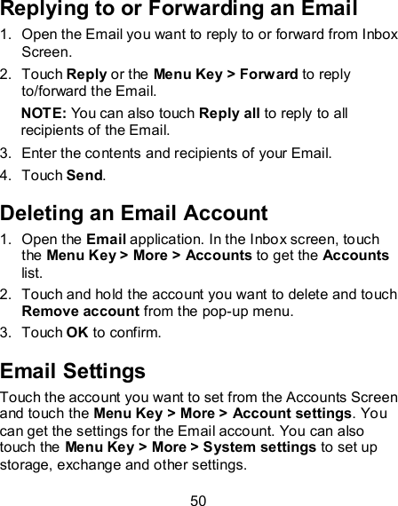 50 Replying to or Forwarding an Email 1.  Open the Email you want to reply to or forward from Inbox Screen. 2.  Touch Reply or the Menu Key &gt; Forward to reply to/forward the Email. NOTE: You can also touch Reply all to reply to all recipients of the Email. 3.  Enter the contents and recipients of your Email. 4.  Touch Send. Deleting an Email Account 1.  Open the Email application. In the Inbox screen, touch the Menu Key &gt; More &gt; Accounts to get the Accounts list. 2.  Touch and hold the account you want to delete and touch Remove account from the pop-up menu. 3.  Touch OK to confirm. Email Settings Touch the account you want to set from the Accounts Screen and touch the Menu Key &gt; More &gt; Account settings. You can get the settings for the Email account. You can also touch the Menu Key &gt; More &gt; System settings to set up storage, exchange and other settings. 