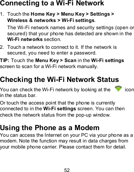 52 Connecting to a Wi-Fi Network 1.  Touch the Home Key &gt; Menu Key &gt; Settings &gt; Wireless &amp; networks &gt; Wi-Fi settings. The Wi-Fi network names and security settings (open or secured) that your phone has detected are shown in the Wi-Fi networks section. 2.  Touch a network to connect to it. If the network is secured, you need to enter a password. TIP: Touch the Menu Key &gt; Scan in the Wi-Fi settings screen to scan for a Wi-Fi network manually. Checking the Wi-Fi Network Status You can check the Wi-Fi network by looking at the    icon in the status bar. Or touch the access point that the phone is currently connected to in the Wi-Fi settings screen. You can then check the network status from the pop-up window. Using the Phone as a Modem You can access the Internet on your PC via your phone as a modem. Note the function may result in data charges from your mobile phone carrier. Please contact them for detail. 