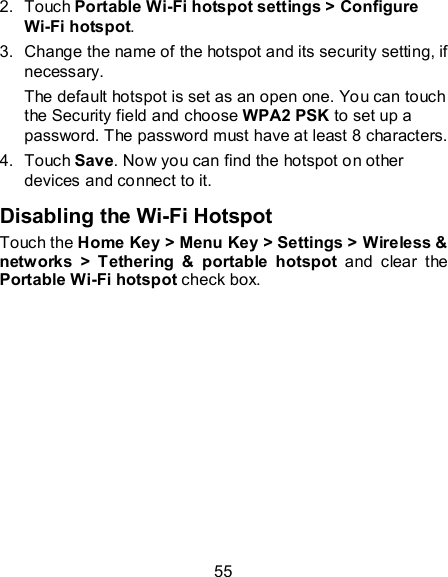 55 2.  Touch Portable Wi-Fi hotspot settings &gt; Configure Wi-Fi hotspot. 3.  Change the name of the hotspot and its security setting, if necessary. The default hotspot is set as an open one. You can touch the Security field and choose WPA2 PSK to set up a password. The password must have at least 8 characters. 4.  Touch Save. Now you can find the hotspot on other devices and connect to it. Disabling the Wi-Fi Hotspot Touch the Home Key &gt; Menu Key &gt; Settings &gt; Wireless &amp; networks  &gt;  Tethering  &amp;  portable  hotspot  and  clear  the Portable Wi-Fi hotspot check box.  