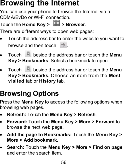 56 Browsing the Internet You can use your phone to browse the Internet via a CDMA/EvDo or Wi-Fi connection.   Touch the Home Key &gt;    &gt; Browser. There are different ways to open web pages:   Touch the address bar to enter the website you want to browse and then touch  .   Touch    beside the address bar or touch the Menu Key &gt; Bookmarks. Select a bookmark to open.   Touch    beside the address bar or touch the Menu Key &gt; Bookmarks. Choose an item from the Most visited tab or History tab.   Browsing Options Press the Menu Key to access the following options when browsing web pages.  Refresh: Touch the Menu Key &gt; Refresh.    Forward: Touch the Menu Key &gt; More &gt; Forward to browse the next web page.  Add the page to Bookmarks: Touch the Menu Key &gt; More &gt; Add bookmark.  Search: Touch the Menu Key &gt; More &gt; Find on page and enter the search item.   