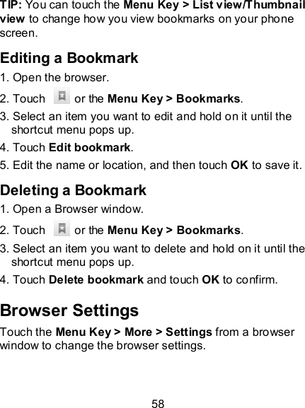 58 TIP: You can touch the Menu Key &gt; List view/Thumbnail view to change how you view bookmarks on your phone screen. Editing a Bookmark 1. Open the browser. 2. Touch    or the Menu Key &gt; Bookmarks. 3. Select an item you want to edit and hold on it until the shortcut menu pops up. 4. Touch Edit bookmark. 5. Edit the name or location, and then touch OK to save it. Deleting a Bookmark 1. Open a Browser window. 2. Touch    or the Menu Key &gt; Bookmarks. 3. Select an item you want to delete and hold on it until the shortcut menu pops up. 4. Touch Delete bookmark and touch OK to confirm. Browser Settings Touch the Menu Key &gt; More &gt; Settings from a browser window to change the browser settings. 